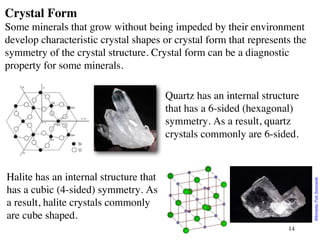 14
Crystal Form
Some minerals that grow without being impeded by their environment
develop characteristic crystal shapes or crystal form that represents the
symmetry of the crystal structure. Crystal form can be a diagnostic
property for some minerals.
Quartz has an internal structure
that has a 6-sided (hexagonal)
symmetry. As a result, quartz
crystals commonly are 6-sided.
Halite has an internal structure that
has a cubic (4-sided) symmetry. As
a result, halite crystals commonly
are cube shaped.
Wikimedia:
Piotr
Sosnowski
 