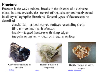 Fracture
Fracture is the way a mineral breaks in the absence of a cleavage
plane. In some crystals, the strength of bonds is approximately equal
in all crystallographic directions. Several types of fracture can be
described:
conchoidal – smooth curved surfaces resembling shells
fibrous – common with asbestos
hackly – jagged fractures with sharp edges
irregular or uneven – rough or irregular surfaces
Conchoidal fracture in
obsidian.
Fibrous fracture in
chrysotile.
Hackly fracture in native
copper.
Siim Sepp USGS Wikimedia: John Mortimore
 