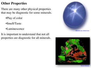 Other Properties
There are many other physical properties
that may be diagnostic for some minerals.
•Play of color
•Smell/Taste
•Luminescence
It is important to understand that not all
properties are diagnostic for all minerals.
Wikimedia User: Mitchell Gore
Nature’s Rainbows
 