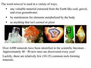 The word mineral is used in a variety of ways.
§ any valuable material extracted from the Earth like coal, gravel,
and even groundwater.
§ by nutritionists for elements metabolized by the body
§ as anything that isn’t animal or plant
Over 4,000 minerals have been identified in the scientific literature -
Approximately 40 - 50 new ones are discovered every year!
Luckily, there are relatively few (10-15) common rock-forming
minerals.
 