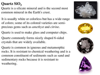 It is usually white or colorless but has a wide range
of colors; some of its colored varieties are semi-
precious gems such as amethyst and citrine.
Quartz is used to make glass and computer chips.
Quartz commonly forms nicely shaped 6-sided
crystals that are widely available.
Quartz is common in igneous and metamorphic
rocks. It is resistant to chemical weathering and is a
common constituent of sediments such as sand and
sedimentary rocks because it is resistant to
weathering.
Quartz SiO2
Quartz is a silicate mineral and is the second most
common mineral in the Earth’s crust.
 