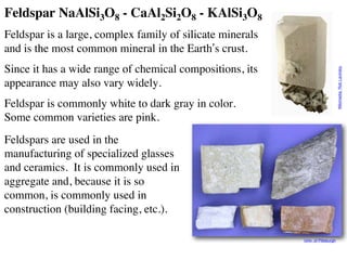Feldspar NaAlSi3O8 - CaAl2Si2O8 - KAlSi3O8
Feldspar is a large, complex family of silicate minerals
and is the most common mineral in the Earth’s crust.
Since it has a wide range of chemical compositions, its
appearance may also vary widely.
Feldspar is commonly white to dark gray in color.
Some common varieties are pink.
Feldspars are used in the
manufacturing of specialized glasses
and ceramics. It is commonly used in
aggregate and, because it is so
common, is commonly used in
construction (building facing, etc.).
Univ. of Pittsburgh
Wikimedia:
Rob
Lavinsky
 