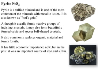 Pyrite FeS2
Pyrite is a sulfide mineral and is one of the most
common of the minerals with metallic luster. It is
also known as “fool’s gold.”
Although it usually forms massive groups of
indistinct crystals, it may also form beautifully
formed cubic and soccer ball-shaped crystals.
It also commonly replaces organic material and
forms fossils.
It has little economic importance now, but in the
past, it was an important source of iron and sulfur.
 