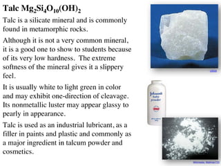 Talc Mg2Si4O10(OH)2
Talc is a silicate mineral and is commonly
found in metamorphic rocks.
Although it is not a very common mineral,
it is a good one to show to students because
of its very low hardness. The extreme
softness of the mineral gives it a slippery
feel.
It is usually white to light green in color
and may exhibit one-direction of cleavage.
Its nonmetallic luster may appear glassy to
pearly in appearance.
Talc is used as an industrial lubricant, as a
filler in paints and plastic and commonly as
a major ingredient in talcum powder and
cosmetics.
USGS
Wikimedia: Mattman723
 