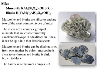 Mica
Muscovite KAl2(Si3O10)(OH,F,Cl)2
Biotite K(Fe,Mg)3AlSi3O10(OH)2
Muscovite and biotite are silicates and are
two of the most common types of mica.
The micas are a complex group of
minerals that are characterized by
excellent cleavage in one direction - thus,
it can be split into thin flexible sheets.
Muscovite and biotite can be distinguished
from one another by color: muscovite is
clear to tan-brown and biotite is dark
brown to black.
The hardness of the micas ranges 2-3.
University
of
Georgia
Wikimedia:
Rob
Lavinsky
 