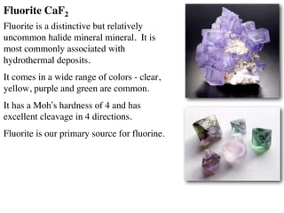 Fluorite CaF2
Fluorite is a distinctive but relatively
uncommon halide mineral mineral. It is
most commonly associated with
hydrothermal deposits.
It comes in a wide range of colors - clear,
yellow, purple and green are common.
It has a Moh’s hardness of 4 and has
excellent cleavage in 4 directions.
Fluorite is our primary source for fluorine.
 