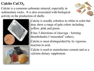 Calcite CaCO3
Calcite is a common carbonate mineral, especially in
sedimentary rocks. It is also associated with biological
activity in the production of shells.
Calcite is usually colorless to white in color but
may show a range of pale colors including
yellow, pink and green.
It has 3 directions of cleavage - forming
rhombohedra (“smooshed” cubes).
Calcite is most distinguished by its vigorous
reaction to acid.
Calcite is used to manufacture cement and as a
calcium dietary supplement.
 