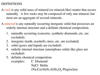 DEFINITIONS
A rock is any solid mass of mineral (or mineral-like) matter that occurs
naturally. A few rocks may be composed of only one mineral, but
most are an aggregate of several minerals.
A mineral is any naturally occurring inorganic solid that possesses an
orderly internal structure and a definite chemical composition.
1. naturally occurring (concrete, synthetic diamonds, etc. are
excluded).
2. inorganic (teeth, seashells, trees, etc. are excluded)
3. solid (gases and liquids are excluded)
4. orderly internal structure (amorphous solids like glass are
excluded)
5. definite chemical composition
examples: C Diamond
NaCl Halite
(Na,Ca)Al(Si,Al)Si2O8 Plagioclase
 