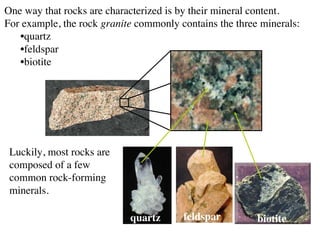 One way that rocks are characterized is by their mineral content.
For example, the rock granite commonly contains the three minerals:
•quartz
•feldspar
•biotite
quartz feldspar biotite
Luckily, most rocks are
composed of a few
common rock-forming
minerals.
 
