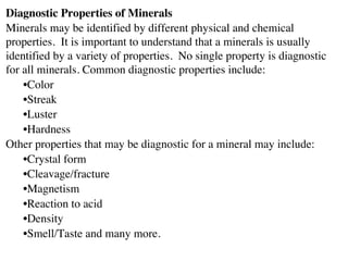 Diagnostic Properties of Minerals
Minerals may be identified by different physical and chemical
properties. It is important to understand that a minerals is usually
identified by a variety of properties. No single property is diagnostic
for all minerals. Common diagnostic properties include:
•Color
•Streak
•Luster
•Hardness
Other properties that may be diagnostic for a mineral may include:
•Crystal form
•Cleavage/fracture
•Magnetism
•Reaction to acid
•Density
•Smell/Taste and many more.
 