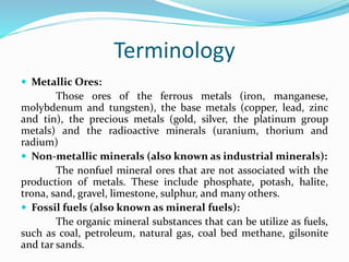 Terminology
 Metallic Ores:
Those ores of the ferrous metals (iron, manganese,
molybdenum and tungsten), the base metals (copper, lead, zinc
and tin), the precious metals (gold, silver, the platinum group
metals) and the radioactive minerals (uranium, thorium and
radium)
 Non-metallic minerals (also known as industrial minerals):
The nonfuel mineral ores that are not associated with the
production of metals. These include phosphate, potash, halite,
trona, sand, gravel, limestone, sulphur, and many others.
 Fossil fuels (also known as mineral fuels):
The organic mineral substances that can be utilize as fuels,
such as coal, petroleum, natural gas, coal bed methane, gilsonite
and tar sands.
 