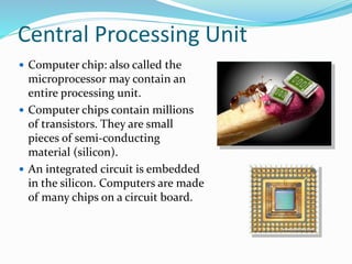 Central Processing Unit
 Computer chip: also called the
microprocessor may contain an
entire processing unit.
 Computer chips contain millions
of transistors. They are small
pieces of semi-conducting
material (silicon).
 An integrated circuit is embedded
in the silicon. Computers are made
of many chips on a circuit board.
 