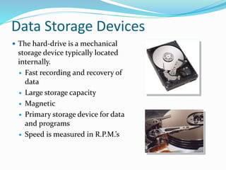 Data Storage Devices
 The hard-drive is a mechanical
storage device typically located
internally.
 Fast recording and recovery of
data
 Large storage capacity
 Magnetic
 Primary storage device for data
and programs
 Speed is measured in R.P.M.’s
 
