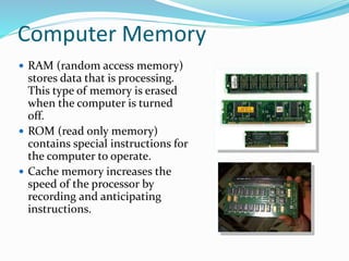 Computer Memory
 RAM (random access memory)
stores data that is processing.
This type of memory is erased
when the computer is turned
off.
 ROM (read only memory)
contains special instructions for
the computer to operate.
 Cache memory increases the
speed of the processor by
recording and anticipating
instructions.
 