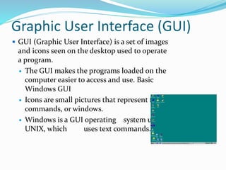 Graphic User Interface (GUI)
 GUI (Graphic User Interface) is a set of images
and icons seen on the desktop used to operate
a program.
 The GUI makes the programs loaded on the
computer easier to access and use. Basic
Windows GUI
 Icons are small pictures that represent files,
commands, or windows.
 Windows is a GUI operating system unlike
UNIX, which uses text commands.
 