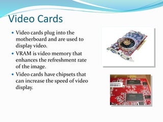 Video Cards
 Video cards plug into the
motherboard and are used to
display video.
 VRAM is video memory that
enhances the refreshment rate
of the image.
 Video cards have chipsets that
can increase the speed of video
display.
 