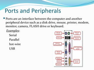 Ports and Peripherals
Ports are an interface between the computer and another
peripheral device such as a disk drive, mouse, printer, modem,
monitor, camera, FLASH drive or keyboard.
Examples:
Serial
Parallel
hot-wire
USB
 