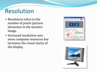 Resolution
 Resolution refers to the
number of pixels (picture
elements) in the monitor
image.
 Increased resolution uses
more computer resources but
increases the visual clarity of
the display.
 