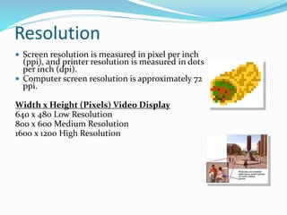 Resolution
 Screen resolution is measured in pixel per inch
(ppi), and printer resolution is measured in dots
per inch (dpi).
 Computer screen resolution is approximately 72
ppi.
Width x Height (Pixels) Video Display
640 x 480 Low Resolution
800 x 600 Medium Resolution
1600 x 1200 High Resolution
 