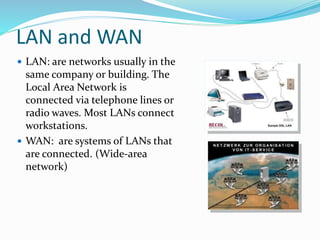 LAN and WAN
 LAN: are networks usually in the
same company or building. The
Local Area Network is
connected via telephone lines or
radio waves. Most LANs connect
workstations.
 WAN: are systems of LANs that
are connected. (Wide-area
network)
 