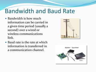 Bandwidth and Baud Rate
 Bandwidth is how much
information can be carried in
a given time period (usually a
second) over a wired or
wireless communications
link.
 Baud rate is the rate at which
information is transferred in
a communication channel.
 