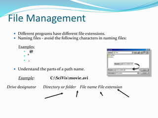 File Management
 Different programs have different file extensions.
 Naming files - avoid the following characters in naming files:
Examples:
 @
 *
 .
 Understand the parts of a path name.
Example: C:SciVismovie.avi
Drive designator Directory or folder File name File extension
 