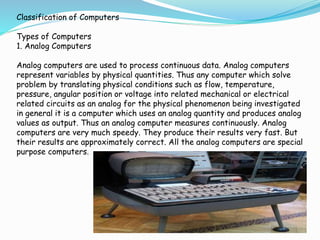 Classification of Computers
Types of Computers
1. Analog Computers
Analog computers are used to process continuous data. Analog computers
represent variables by physical quantities. Thus any computer which solve
problem by translating physical conditions such as flow, temperature,
pressure, angular position or voltage into related mechanical or electrical
related circuits as an analog for the physical phenomenon being investigated
in general it is a computer which uses an analog quantity and produces analog
values as output. Thus an analog computer measures continuously. Analog
computers are very much speedy. They produce their results very fast. But
their results are approximately correct. All the analog computers are special
purpose computers.
 