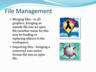File Management
 Merging files - in 3D
graphics, bringing an
outside file into an open
file (another name for this
may be loading or
replacing objects in the
workspace).
 Importing files - bringing a
converted non-native
format file into an open
file.
 