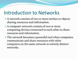 Introduction to Networks
 A network consists of two or more entities or objects
sharing resources and information.
 A computer network consists of two or more
computing devices connected to each other to share
resources and information.
 The network becomes a powerful tool when computers
communicate and share resources with other
computers on the same network or entirely distinct
networks.
 