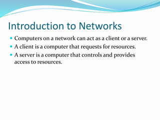 Introduction to Networks
 Computers on a network can act as a client or a server.
 A client is a computer that requests for resources.
 A server is a computer that controls and provides
access to resources.
 