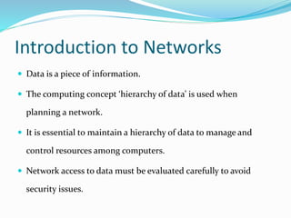 Introduction to Networks
 Data is a piece of information.
 The computing concept ‘hierarchy of data’ is used when
planning a network.
 It is essential to maintain a hierarchy of data to manage and
control resources among computers.
 Network access to data must be evaluated carefully to avoid
security issues.
 