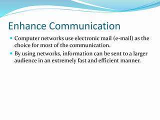 Enhance Communication
 Computer networks use electronic mail (e-mail) as the
choice for most of the communication.
 By using networks, information can be sent to a larger
audience in an extremely fast and efficient manner.
 
