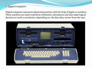 2. Digital Computers
Digital computer represents physical quantities with the help of digits or numbers.
These numbers are used to perform Arithmetic calculations and also make logical
decision to reach a conclusion, depending on, the data they receive from the user.
 