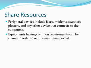  Peripheral devices include faxes, modems, scanners,
plotters, and any other device that connects to the
computers.
 Equipments having common requirements can be
shared in order to reduce maintenance cost.
Share Resources
 