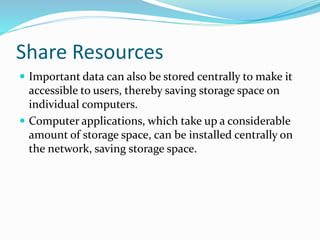 Share Resources
 Important data can also be stored centrally to make it
accessible to users, thereby saving storage space on
individual computers.
 Computer applications, which take up a considerable
amount of storage space, can be installed centrally on
the network, saving storage space.
 