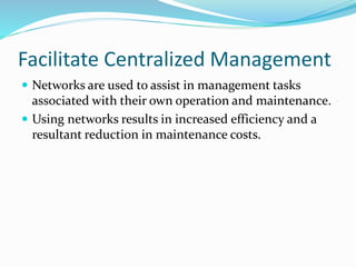 Facilitate Centralized Management
 Networks are used to assist in management tasks
associated with their own operation and maintenance.
 Using networks results in increased efficiency and a
resultant reduction in maintenance costs.
 