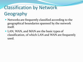Classification by Network
Geography
 Networks are frequently classified according to the
geographical boundaries spanned by the network
itself.
 LAN, WAN, and MAN are the basic types of
classification, of which LAN and WAN are frequently
used.
 