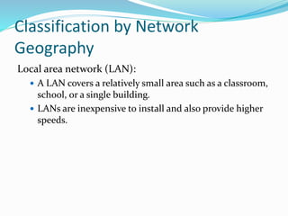 Local area network (LAN):
 A LAN covers a relatively small area such as a classroom,
school, or a single building.
 LANs are inexpensive to install and also provide higher
speeds.
Classification by Network
Geography
 