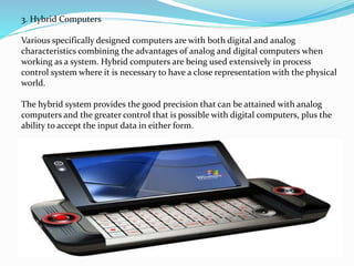 3. Hybrid Computers
Various specifically designed computers are with both digital and analog
characteristics combining the advantages of analog and digital computers when
working as a system. Hybrid computers are being used extensively in process
control system where it is necessary to have a close representation with the physical
world.
The hybrid system provides the good precision that can be attained with analog
computers and the greater control that is possible with digital computers, plus the
ability to accept the input data in either form.
 