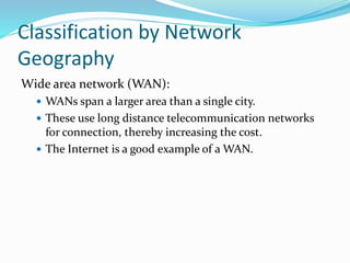 Wide area network (WAN):
 WANs span a larger area than a single city.
 These use long distance telecommunication networks
for connection, thereby increasing the cost.
 The Internet is a good example of a WAN.
Classification by Network
Geography
 