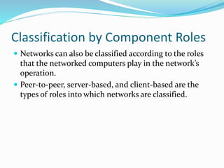 Classification by Component Roles
 Networks can also be classified according to the roles
that the networked computers play in the network’s
operation.
 Peer-to-peer, server-based, and client-based are the
types of roles into which networks are classified.
 