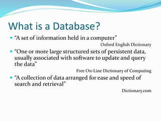 What is a Database?
 “A set of information held in a computer”
Oxford English Dictionary
 “One or more large structured sets of persistent data,
usually associated with software to update and query
the data”
Free On-Line Dictionary of Computing
 “A collection of data arranged for ease and speed of
search and retrieval”
Dictionary.com
 