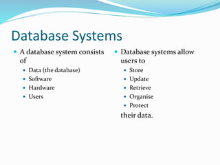 Database Systems
 A database system consists
of
 Data (the database)
 Software
 Hardware
 Users
 Database systems allow
users to
 Store
 Update
 Retrieve
 Organise
 Protect
their data.
 
