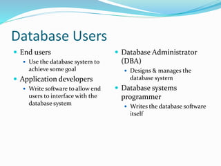 Database Users
 End users
 Use the database system to
achieve some goal
 Application developers
 Write software to allow end
users to interface with the
database system
 Database Administrator
(DBA)
 Designs & manages the
database system
 Database systems
programmer
 Writes the database software
itself
 