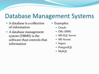 Database Management Systems
 A database is a collection
of information
 A database management
system (DBMS) is the
software than controls that
information
 Examples:
 Oracle
 DB2 (IBM)
 MS SQL Server
 MS Access
 Ingres
 PostgreSQL
 MySQL
 