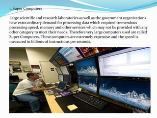 1. Super Computers
Large scientific and research laboratories as well as the government organizations
have extra ordinary demand for processing data which required tremendous
processing speed, memory and other services which may not be provided with any
other category to meet their needs. Therefore very large computers used are called
Super Computers. These computers are extremely expensive and the speed is
measured in billions of instructions per seconds.
 
