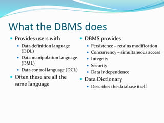 What the DBMS does
 Provides users with
 Data definition language
(DDL)
 Data manipulation language
(DML)
 Data control language (DCL)
 Often these are all the
same language
 DBMS provides
 Persistence – retains modification
 Concurrency – simultaneous access
 Integrity
 Security
 Data independence
 Data Dictionary
 Describes the database itself
 