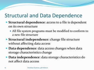 Structural and Data Dependence
 Structural dependence: access to a file is dependent
on its own structure
 All file system programs must be modified to conform to
a new file structure
 Structural independence: change file structure
without affecting data access
 Data dependence: data access changes when data
storage characteristics change
 Data independence: data storage characteristics do
not affect data access
61 Database Systems, 9th Edition
 