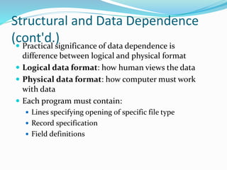 Structural and Data Dependence
(cont'd.) Practical significance of data dependence is
difference between logical and physical format
 Logical data format: how human views the data
 Physical data format: how computer must work
with data
 Each program must contain:
 Lines specifying opening of specific file type
 Record specification
 Field definitions
 