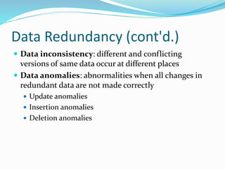 Data Redundancy (cont'd.)
 Data inconsistency: different and conflicting
versions of same data occur at different places
 Data anomalies: abnormalities when all changes in
redundant data are not made correctly
 Update anomalies
 Insertion anomalies
 Deletion anomalies
 